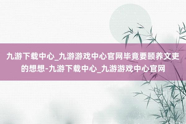 九游下载中心_九游游戏中心官网毕竟要颐养文吏的想想-九游下载中心_九游游戏中心官网