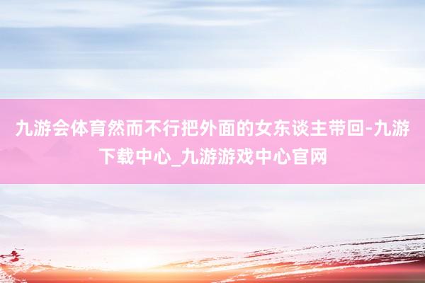 九游会体育然而不行把外面的女东谈主带回-九游下载中心_九游游戏中心官网