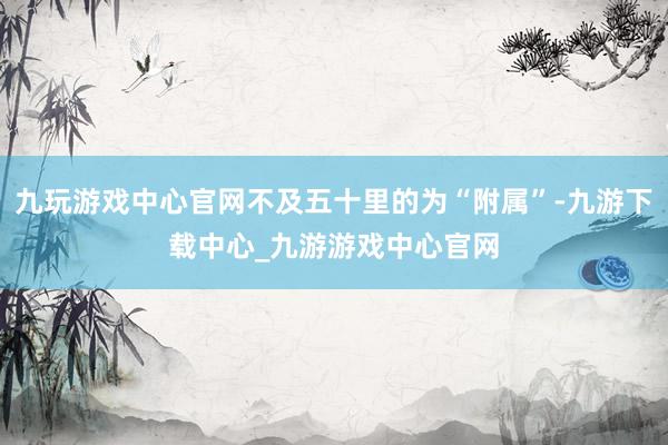 九玩游戏中心官网不及五十里的为“附属”-九游下载中心_九游游戏中心官网