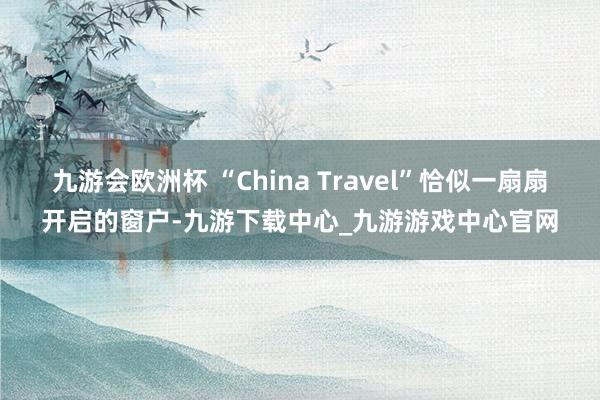 九游会欧洲杯 “China Travel”恰似一扇扇开启的窗户-九游下载中心_九游游戏中心官网