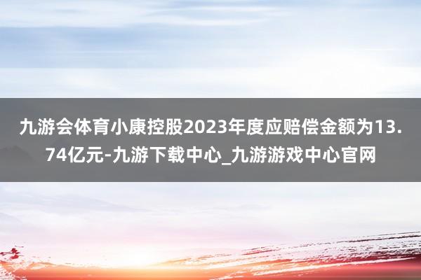 九游会体育小康控股2023年度应赔偿金额为13.74亿元-九游下载中心_九游游戏中心官网