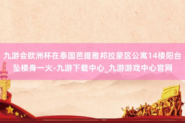 九游会欧洲杯在泰国芭提雅邦拉蒙区公寓14楼阳台坠楼身一火-九游下载中心_九游游戏中心官网