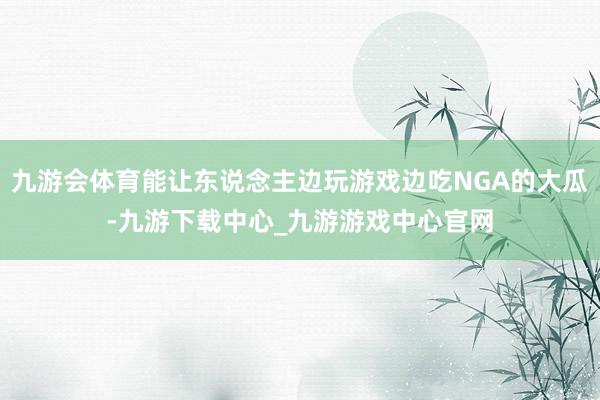 九游会体育能让东说念主边玩游戏边吃NGA的大瓜-九游下载中心_九游游戏中心官网