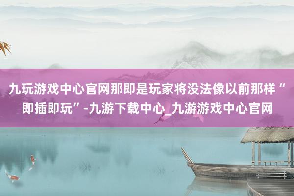 九玩游戏中心官网那即是玩家将没法像以前那样“即插即玩”-九游下载中心_九游游戏中心官网