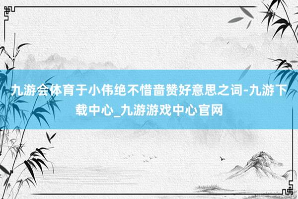 九游会体育于小伟绝不惜啬赞好意思之词-九游下载中心_九游游戏中心官网