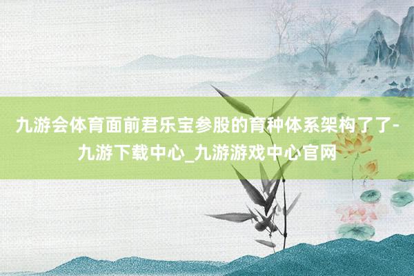 九游会体育面前君乐宝参股的育种体系架构了了-九游下载中心_九游游戏中心官网