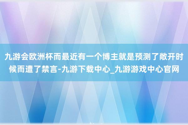 九游会欧洲杯而最近有一个博主就是预测了敞开时候而遭了禁言-九游下载中心_九游游戏中心官网