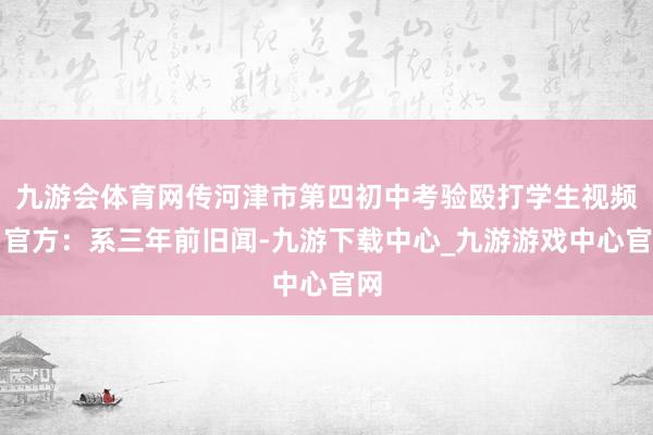 九游会体育网传河津市第四初中考验殴打学生视频，官方：系三年前旧闻-九游下载中心_九游游戏中心官网