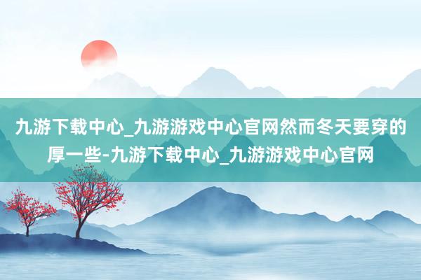 九游下载中心_九游游戏中心官网然而冬天要穿的厚一些-九游下载中心_九游游戏中心官网