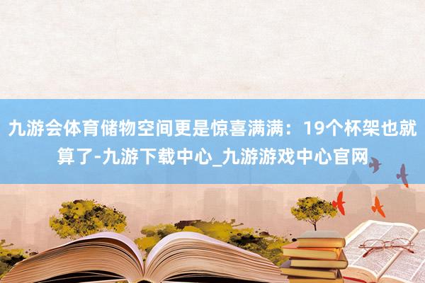 九游会体育储物空间更是惊喜满满：19个杯架也就算了-九游下载中心_九游游戏中心官网