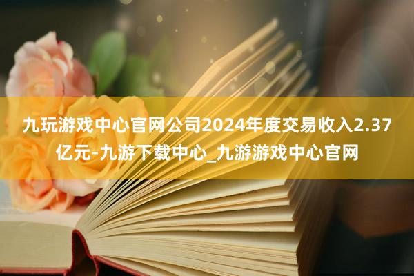 九玩游戏中心官网公司2024年度交易收入2.37亿元-九游下载中心_九游游戏中心官网