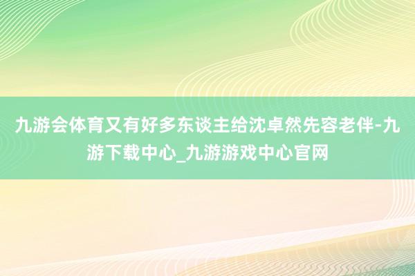 九游会体育又有好多东谈主给沈卓然先容老伴-九游下载中心_九游游戏中心官网
