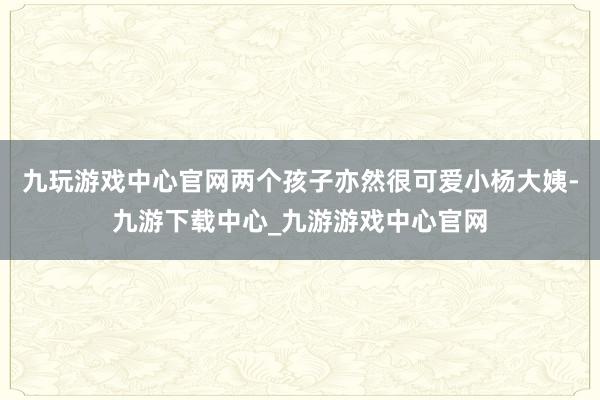 九玩游戏中心官网两个孩子亦然很可爱小杨大姨-九游下载中心_九游游戏中心官网