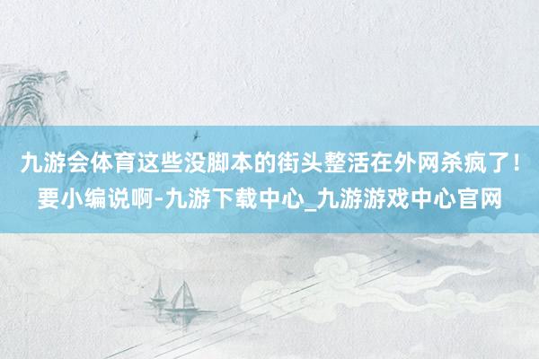 九游会体育这些没脚本的街头整活在外网杀疯了！要小编说啊-九游下载中心_九游游戏中心官网
