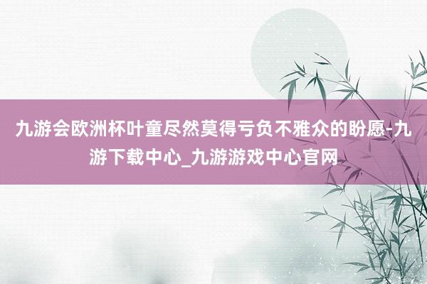 九游会欧洲杯叶童尽然莫得亏负不雅众的盼愿-九游下载中心_九游游戏中心官网
