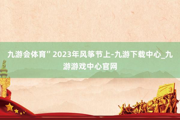 九游会体育”2023年风筝节上-九游下载中心_九游游戏中心官网