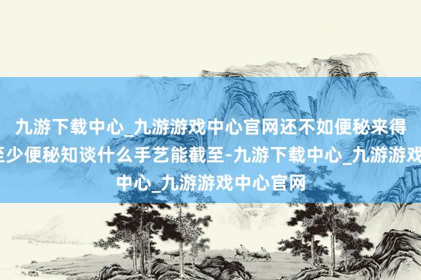 九游下载中心_九游游戏中心官网还不如便秘来得发放——至少便秘知谈什么手艺能截至-九游下载中心_九游游戏中心官网