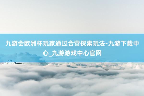 九游会欧洲杯玩家通过合营探索玩法-九游下载中心_九游游戏中心官网