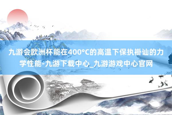 九游会欧洲杯能在400°C的高温下保执褂讪的力学性能-九游下载中心_九游游戏中心官网