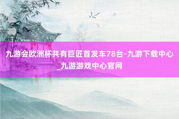 九游会欧洲杯共有巨匠首发车78台-九游下载中心_九游游戏中心官网