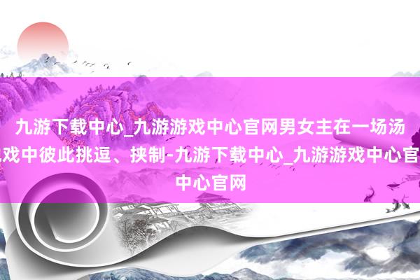 九游下载中心_九游游戏中心官网男女主在一场汤池戏中彼此挑逗、挟制-九游下载中心_九游游戏中心官网